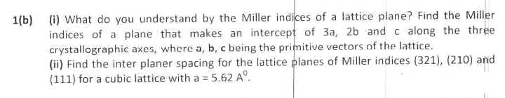 1(b) (i) What do you understand by the Miller indices of a lattice plane? Find the Miller
indices of a plane that makes an intercept of 3a, 2b andc along the three
crystallographic axes, where a, b, c being the primitive vectors of the lattice.
(ii) Find the inter planer spacing for the lattice planes of Miller indices (321), (210) and
(111) for a cubic lattice with a = 5.62 A°.
