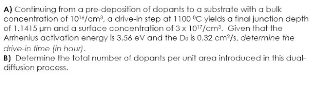 A) Continuing from a pre-deposition of dopants to a substrate with a bulk
concentration of 1016/cm³, a drive-in step at 1100 °C yields a final junction depth
of 1.1415 µm and a surface concentration of 3 x 1017/cm³. Given that the
Arrhenius activation energy is 3.56 eV and the Do is 0.32 cm²/s, determine the
drive-in time (in hour).
B) Determine the total number of dopants per unit area introduced in this dual-
diffusion process.