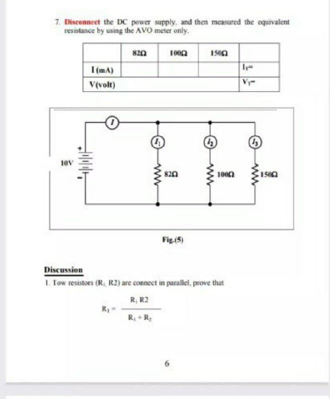 7. Disconnect the DC power supply, and then measured the equivalent
resistance by using the AVO meter only.
1002
150n
I (mA)
Ir-
V(volt)
V
10V
820
100n
1500
Fig.(5)
Discussion
1. Tow resistors (R, R2) are connect in parallel, prove that
R, R2
R, + R;
ww
