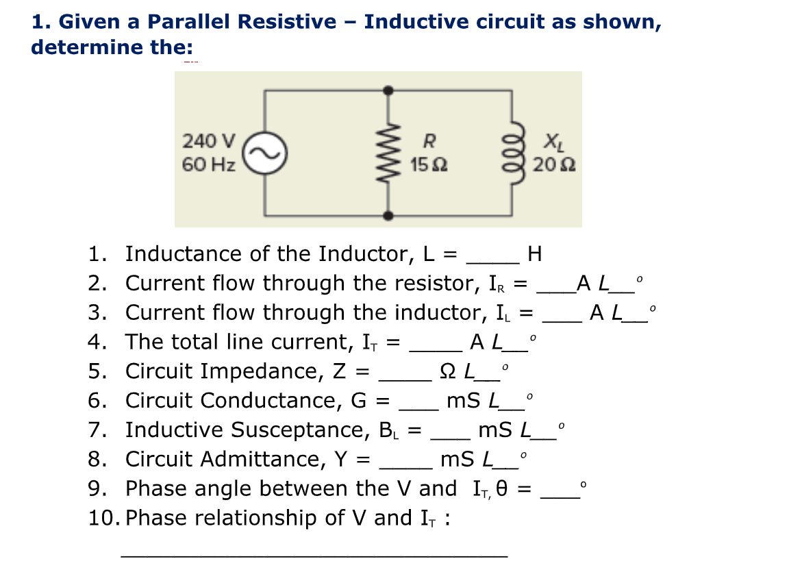 1. Given a Parallel Resistive - Inductive circuit as shown,
determine the:
240 V
60 Hz
R
152
=
=
AL___°
1. Inductance of the Inductor, L =
2. Current flow through the resistor, IR
3. Current flow through the inductor, IL
4. The total line current, I, =
5. Circuit Impedance, Z
6. Circuit Conductance, G =
7. Inductive Susceptance, B₁
8. Circuit Admittance, Y
0
=
mS L_°
=
9. Phase angle between the V and
10. Phase relationship of V and I, :
ell
QL_°
mS L
mS L___°
I₁,0
XL
2002
H
=
_AL_°
AL_
O