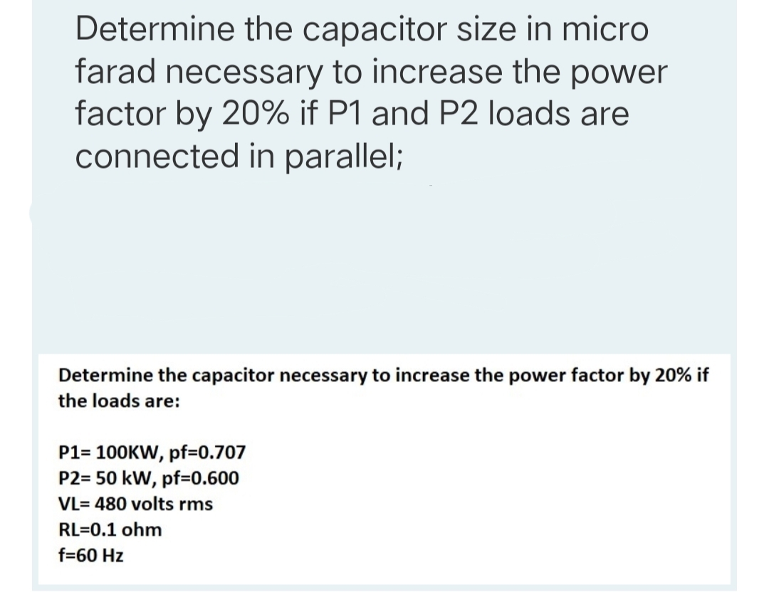 Determine the capacitor size in micro
farad necessary to increase the power
factor by 20% if P1 and P2 loads are
connected in parallel;
Determine the capacitor necessary to increase the power factor by 20% if
the loads are:
P1= 100KW, pf=0.707
P2= 50 kW, pf=0.600
VL= 480 volts rms
RL=0.1 ohm
f=60 Hz
