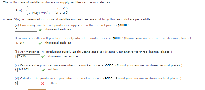 The willingness of saddle producers to supply saddles can be modeled as
0
for p < 5
(2.194(1.295) for p = 5
S(p) =
>) -
where S(p) is measured in thousand saddles and saddles are sold for p thousand dollars per saddle.
(a) How many saddles will producers supply when the market price is $4000?
0
thousand saddles
How many saddles will producers supply when the market price is $8000? (Round your answer to three decimal places.)
17.354
✔ thousand saddles
(b) At what price will producers supply 15 thousand saddles? (Round your answer to three decimal places.)
$ 7.436
thousand per saddle
(c) Calculate the producer revenue when the market price is $9500. (Round your answer to three decimal places.)
$ 242.953
million
(d) Calculate the producer surplus when the market price is $9500. (Round your answer to three decimal places.)
x million
S