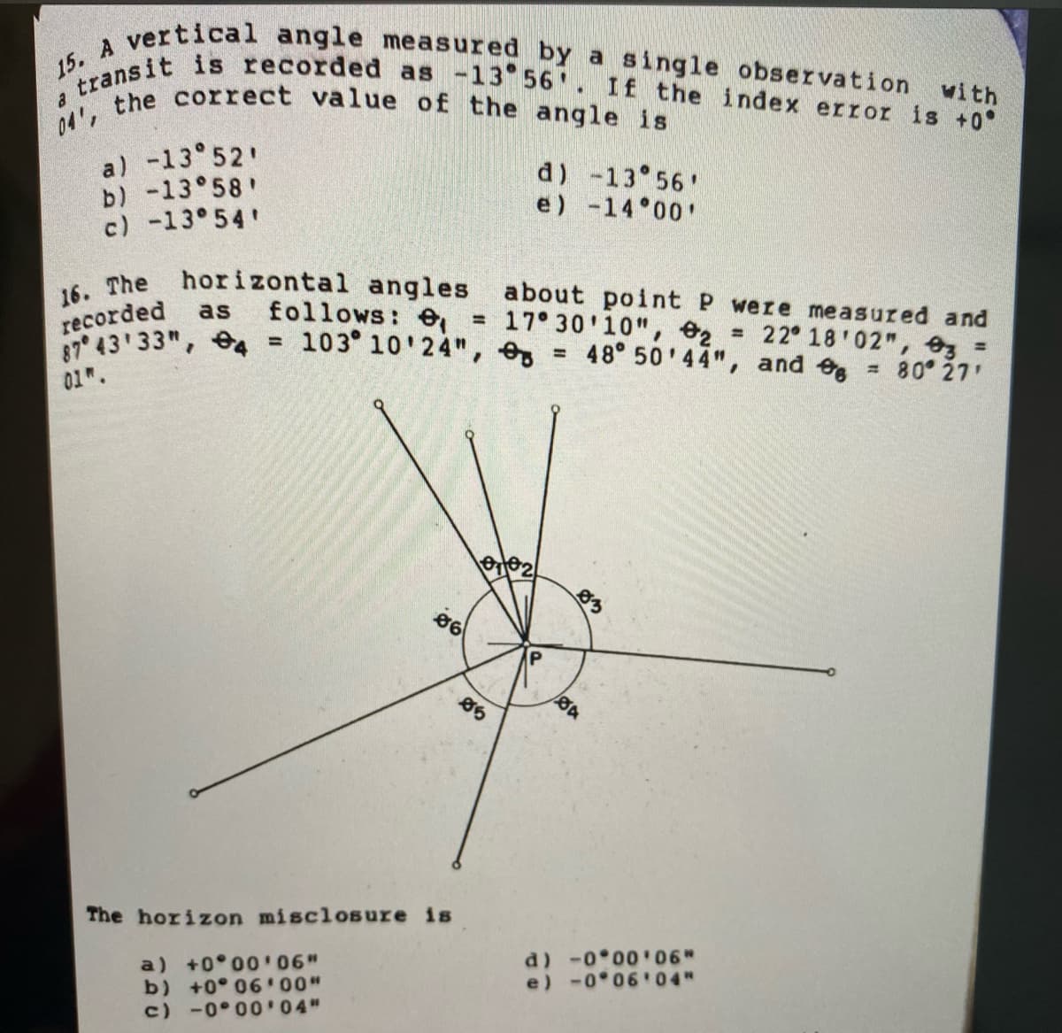 04', the correct value of the angle is
15. A vertical angle measured by a single observation with
ytransit is recorded as -13 56 . If the index error is +0
16. The horizontal angles about point P were measured and
a) -13 52'
b) -13°58
c) -13 54
d) -13 56'
e) -14 00'
recorded
87 43 33", 4
follows: e, =
= 103 10'24",
as
17 30'10", e2 = 22 18'02", 3 =
48° 50'44", and e
80 27
%D
01.
83
The horizon misclosure is
a) +0 0006"
b) +0° 06 00"
c) -0 00'04"
d) -0 00 06"
e) -0 06'04"
P.
