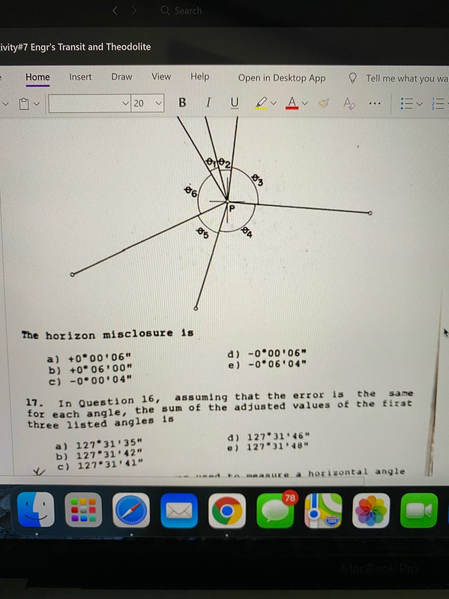 Q Search
ivity#7 Engr's Transit and Theodolite
Home
Insert
Draw
View
Help
Open in Desktop App
O Tell me what you wa
A v
Ev E-
V 20
...
86
86
The horizon misclosure is
a) +0°00'06"
b) +0° 06'00"
c) -0 00'04"
d) -0 00'06"
e) -0 06'04"
17. In Question 16, assuming that the error is the
for each angle, the sum of the adjusted values of the first
three 1isted angles is
same
d) 127 31 46"
e) 127 31'48"
a) 127 31 '35"
b) 127 31'42"
c) 127 31'41"
adtomaasure a horizontal angle
78
MacBook Pro
