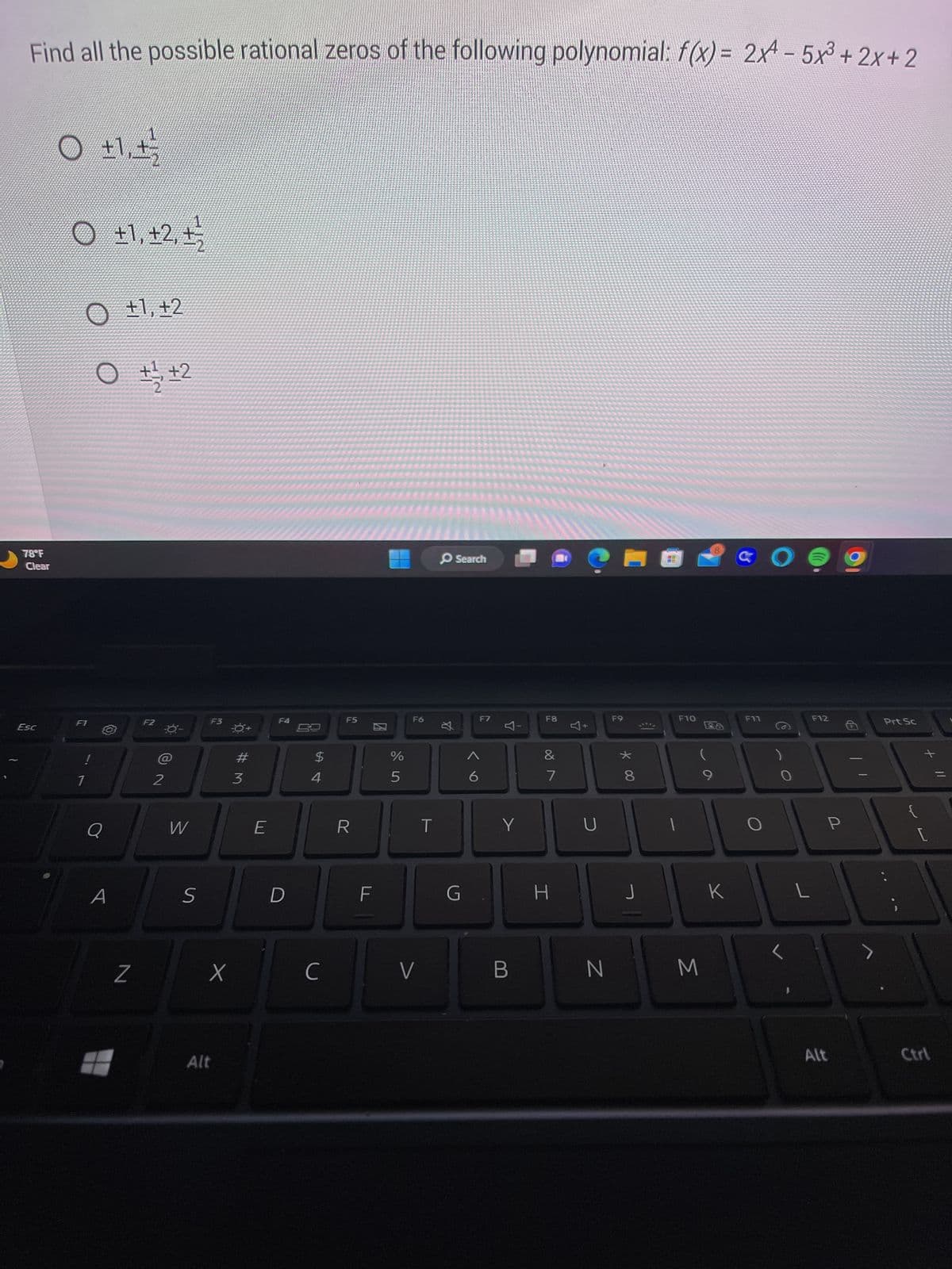 Find all the possible rational zeros of the following polynomial: f(x) = 2x² - 5x³+2x+2
78°F
Clear
Esc
O +1₁+²/2
O +1, +2, +/
O +1, +2
0 +1/2+2
F1
7
Q
Z
F2
-0-
NO
2
W
S
F3
X
Alt
#M
3
E
F4
D
4
C
F5
R
F
%
5
F6
V
丸
Search
G
6
F7
Y
Y
B
F8
&
7
H
U
F9
N
* 00
8
F10
1
9
M
8
26
K
GO
F11
O
L
L
F12
P
Alt
Prt Sc
+ 11
Ctrl