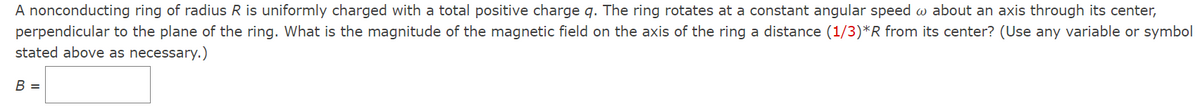 A nonconducting ring of radius R is uniformly charged with a total positive charge q. The ring rotates at a constant angular speed w about an axis through its center,
perpendicular to the plane of the ring. What is the magnitude of the magnetic field on the axis of the ring a distance (1/3)*R from its center? (Use any variable or symbol
stated above as necessary.)
В -
