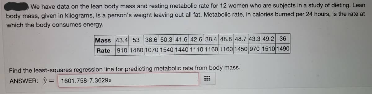 We have data on the lean body mass and resting metabolic rate for 12 women who are subjects in a study of dieting. Lean
body mass, given in kilograms, is a person's weight leaving out all fat. Metabolic rate, in calories burned per 24 hours, is the rate at
which the body consumes energy.
Mass 43.4 53 38.6 50.3 41.6 42.6 38.4 48.8 48.7 43.3 49.2 36
Rate
910 1480 1070 1540 14401110 1160 1160 1450 970 1510 1490
Find the least-squares regression line for predicting metabolic rate from body mass.
ANSWER: ŷ
1601.758-7.3629x
