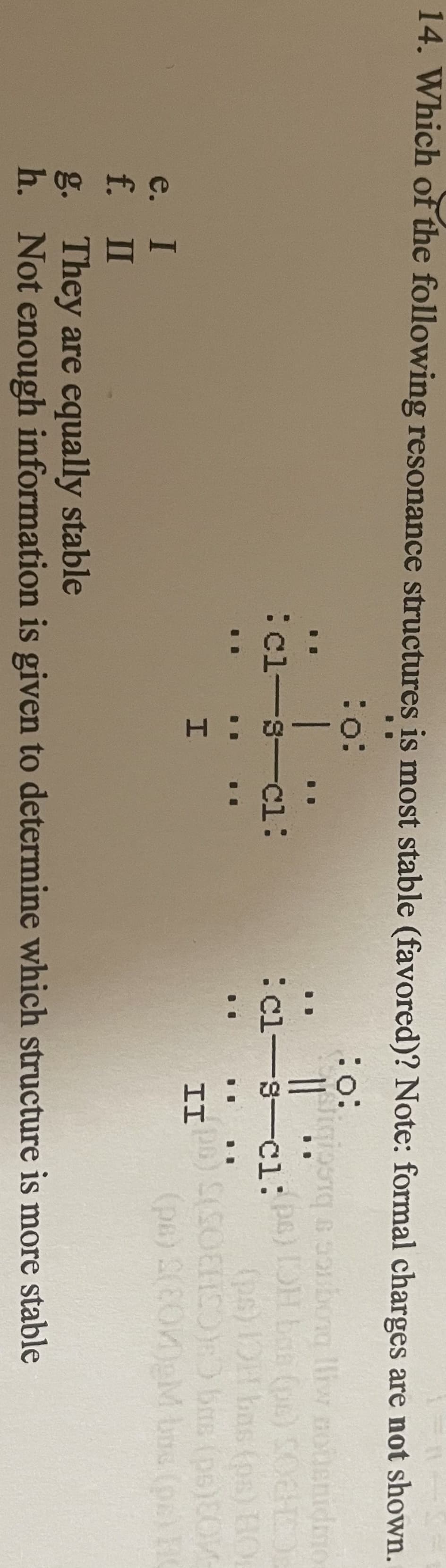 14. Which of the following resonance structures is most stable (favored)? Note: formal charges are not shown.
B
:o:
e. I
f.
II
:o:
1
:cl-s-cl:
H:
11
ligiosiq & soubora lliw notenidmo
[OH bas (ps) SOC
(ps) OH bas (ps) HOL
:cl-s-cl:ps)
II DB) S(SOHO):) bus (ps)COM-
(ps) 2(20M)gM bus (pr) HC
g. They are equally stable
h. Not enough information is given to determine which structure is more stable