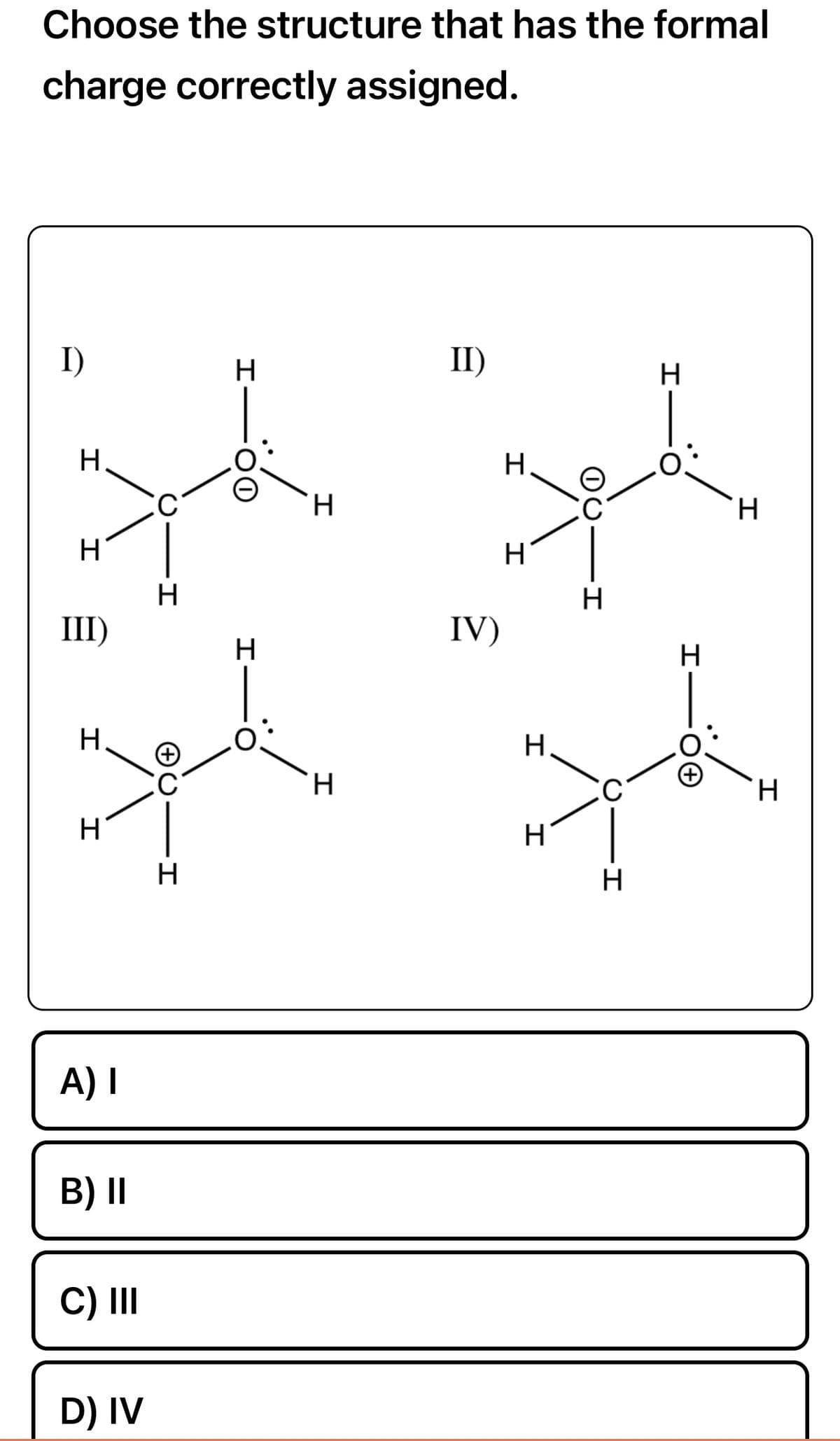 Choose the structure that has the formal
charge correctly assigned.
I)
H
H
III)
H
H
A) I
B) II
C) III
D) IV
C
H
AU
H
H
H
H
H
II)
IV)
H
H
H
H
QO
-I
H
C
H
H
H
H
H