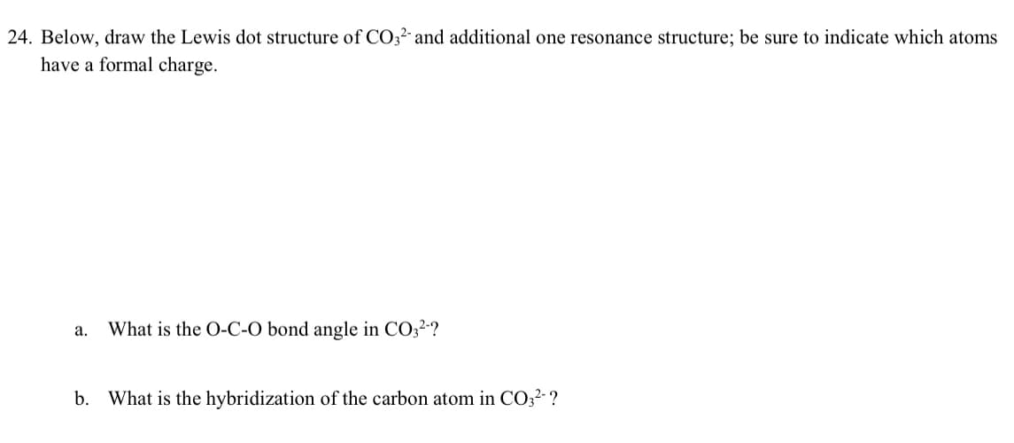 24. Below, draw the Lewis dot structure of CO32- and additional one resonance structure; be sure to indicate which atoms
have a formal charge.
a.
What is the O-C-O bond angle in CO3²-?
b. What is the hybridization of the carbon atom in CO3²- ?