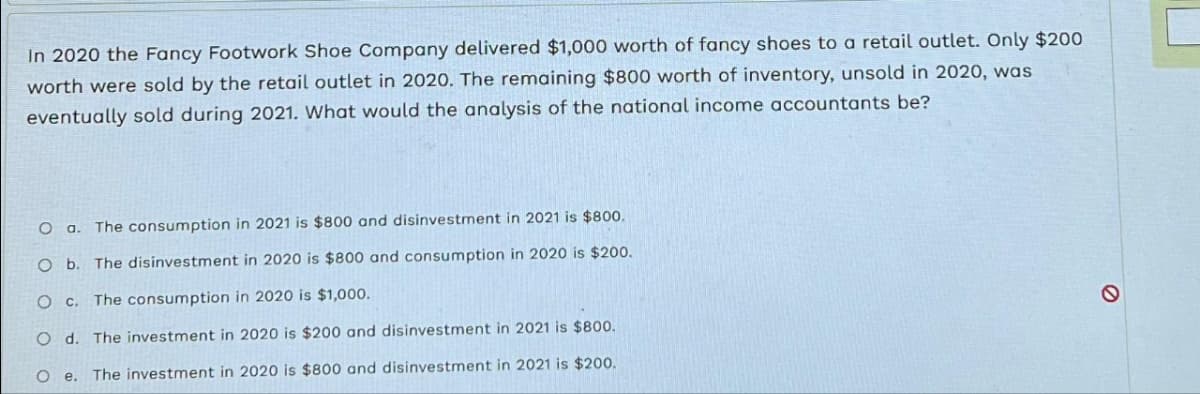 In 2020 the Fancy Footwork Shoe Company delivered $1,000 worth of fancy shoes to a retail outlet. Only $200
worth were sold by the retail outlet in 2020. The remaining $800 worth of inventory, unsold in 2020, was
eventually sold during 2021. What would the analysis of the national income accountants be?
Oa. The consumption in 2021 is $800 and disinvestment in 2021 is $800.
O b. The disinvestment in 2020 is $800 and consumption in 2020 is $200.
O c. The consumption in 2020 is $1,000.
d. The investment in 2020 is $200 and disinvestment in 2021 is $800.
The investment in 2020 is $800 and disinvestment in 2021 is $200.
O
O
e.
O