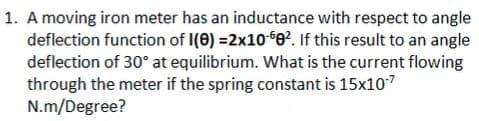 1. A moving iron meter has an inductance with respect to angle
deflection function of I(0) =2x106e?. If this result to an angle
deflection of 30° at equilibrium. What is the current flowing
through the meter if the spring constant is 15x107
N.m/Degree?
