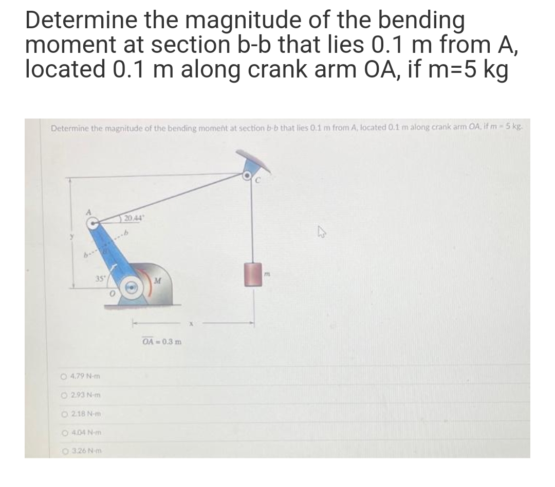 Determine the magnitude of the bending
moment at section b-b that lies 0.1 m from A,
located 0.1 m along crank arm OA, if m=5 kg
Determine the magnitude of the bending moment at section b-b that lies 0.1 m from A, located 0.1 m along crank arm OA, if m =5 kg.
12044
m.
35
OA = 0.3 m
O 4.79 N-m
O 2.93 N-m
O 218 N-m
O 4.04 N-m
O 3.26 N-m
