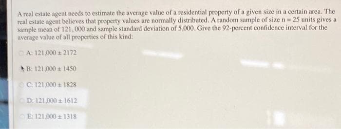 A real estate agent needs to estimate the average value of a residential property of a given size in a certain area. The
real estate agent believes that property values are normally distributed. A random sample of size n 25 units gives a
sample mean of 121,000 and sample standard deviation of 5,000. Give the 92-percent confidence interval for the
average value of all properties of this kind:
O A: 121,000 2172
B: 121,000 + 1450
OC 121,000 1828
D: 121,000 1612
E: 121,000 131s
