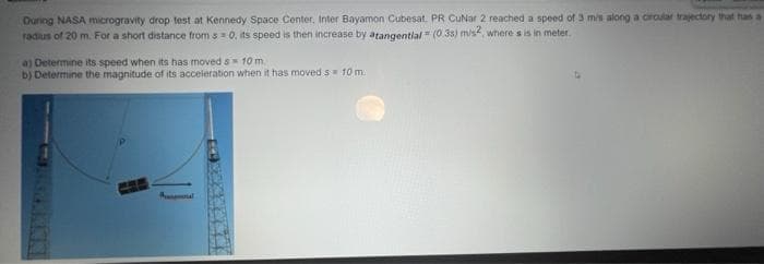 Duning NASA microgravity drop test at Kennedy Space Center, Inter Bayamon Cubesat, PR CuNar 2 reached a speed of 3 mis along a crcular trajectory that has a
radius of 20 m. For a short distance from s =0, its speed is then increase by atangential = (03s) m/s, where s is in meter.
a) Determine its speed when its has moved s 10 m.
b) Determine the magnitude of its acceleration when it has moved s 10 m.
t al
