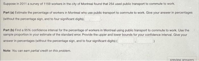 Suppose in 2011 a survey of 1159 workers in the city of Montreal found that 254 used public transport to commute to work.
Part (a) Estimate the percentage of workers in Montreal who use public transport to commute to work. Give your answer in percentages
(without the percentage sign, and to four significant digits).
Part (b) Find a 95% contidence interval for the percentage of workers in Montreal using public transport to commute to work. Use the
sample proportion in your estimate of the standard error. Provide the upper and lower bounds for your confidence interval. Give your
answer in percentages (without the percentage sign, and to four significant digits) (
Note: You can earn partial credit on this problem.
preview answers
