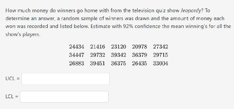 How much money do winners go home with from the television quiz show Jeopardy? To
determine an answer, a random sample of winners was drawn and the amount of money each
won was recorded and listed below. Estimate with 92% confidence the mean winning's for all the
show's players.
UCL =
LCL =
24434 21416 23120 20978 27342
34447 29732 39342 36379 29715
26883 39451 36375 26435 33004