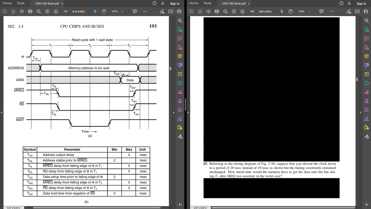 Home Tools
SEC. 3.4
Φ
ADDRESS
DATA
MREQ
RD
WAIT
6.37 x 9.22 in
TAD
Symbol
TAD
TML
TM
TRL
TDS
CSCI 350 Book.pdf x
TMH
TRH
Тон
-T₁
-TML-
+
TM
TRL
193
(218 of 801)
CPU CHIPS AND BUSES
M
Read cycle with 1 wait state
-T₂²
Memory address to be read
Parameter
Time
(a)
137%
Address output delay
Address stable prior to MREQ
MREQ delay from falling edge of in T₁
RD delay from falling edge of in T₁
Data setup time prior to falling edge of
MREQ delay from falling edge of in T3
RD delay from falling edge of in T3
Data hold time from negation of RD
(b)
TDS
Min
2
2
0
-T3·
Data
|||
TMH
3
3
3
3
TRH
Тон
:
Max Unit
4
nsec
nsec
●●●
nsec
nsec
nsec
nsec
nsec
nsec
193
2
Sign In
↓
Po
Cue
|→
Home
Tools
CSCI 350 Book.pdf x
6.37 x 9.22 in
239
(264 of 801)
M
122%
25. Referring to the timing diagram of Fig. 3-38, suppose that you slowed the clock down
to a period of 20 nsec instead of 10 nsec as shown but the timing constraints remained
unchanged. How much time would the memory have to get the data onto the bus dur-
ing T3 after MREQ was asserted, in the worst case?
2
Sign In
03
↓
lu
|→