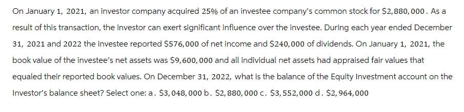 On January 1, 2021, an investor company acquired 25% of an investee company's common stock for $2,880, 000. As a
result of this transaction, the investor can exert significant influence over the investee. During each year ended December
31, 2021 and 2022 the investee reported $576,000 of net income and $240,000 of dividends. On January 1, 2021, the
book value of the investee's net assets was $9,600,000 and all individual net assets had appraised fair values that
equaled their reported book values. On December 31, 2022, what is the balance of the Equity Investment account on the
Investor's balance sheet? Select one: a. $3,048, 000 b. $2,880,000 c. $3,552,000 d. $2,964,000