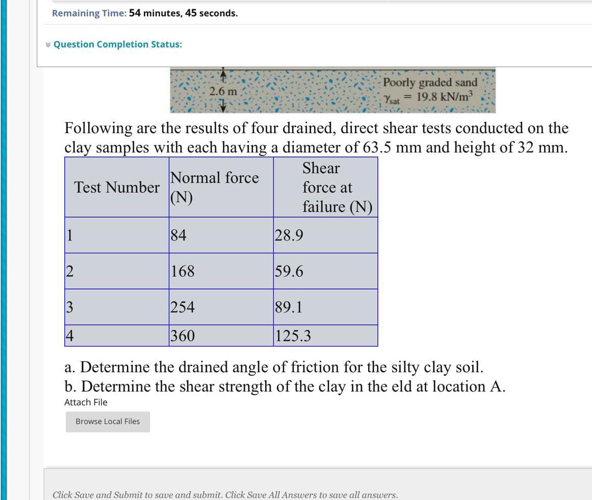 Remaining Time: 54 minutes, 45 seconds.
* Question Completion Status:
Poorly graded sand
= 19.8 kN/m³
2.6 m
Ysat
Following are the results of four drained, direct shear tests conducted on the
clay samples with each having a diameter of 63.5 mm and height of 32 mm.
Shear
Normal force
|(N)
Test Number
force at
failure (N)
1
84
28.9
168
59.6
3
254
89.1
360
125.3
a. Determine the drained angle of friction for the silty clay soil.
b. Determine the shear strength of the clay in the eld at location A.
Attach File
Browse Local Files
Click Save and Submit to save and submit. Click Save All Answers to save all answers.

