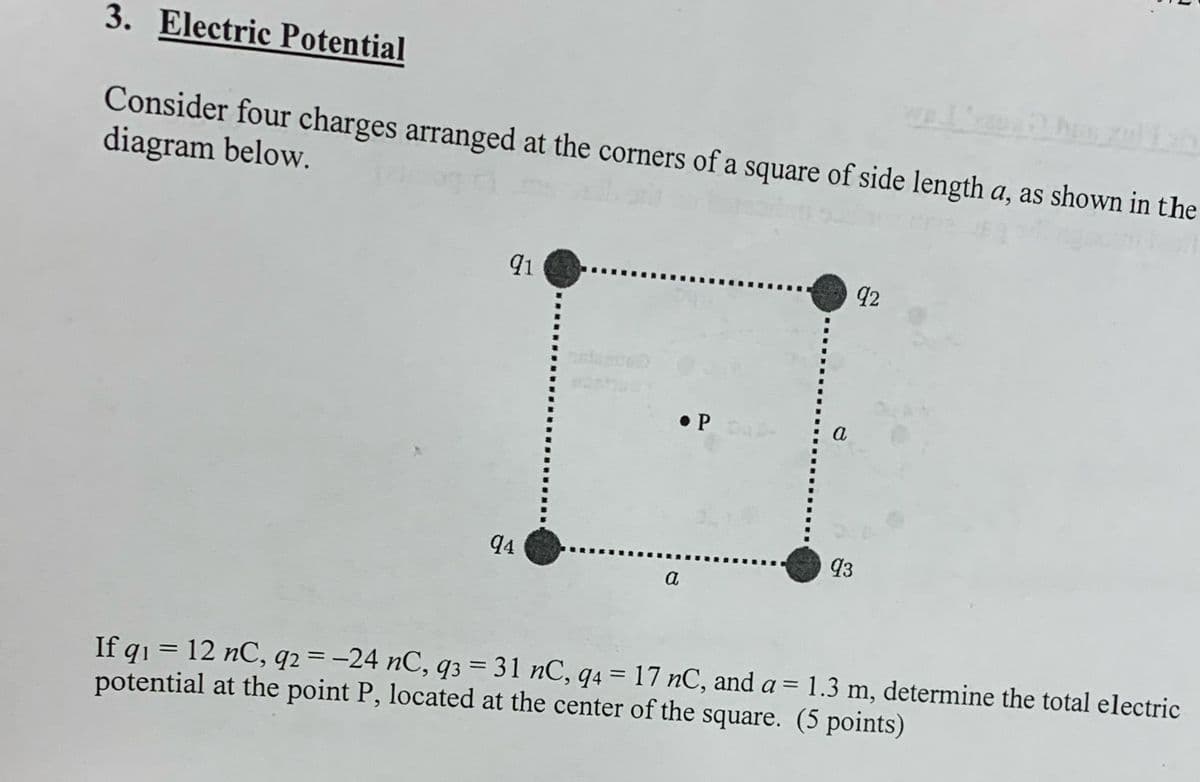 3. Electric Potential
Consider four charges arranged at the corners of a square of side length a, as shown in the
diagram below.
91
P
a
92
94
93
a
=
1.3 m, determine the total electric
If q₁ = 12 nC, q2=-24 nC, q3 = 31 nC, q4 = 17 nC, and a
potential at the point P, located at the center of the square. (5 points)