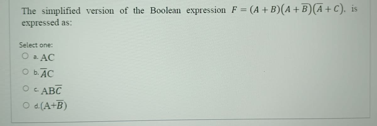 The simplified version of the Boolean expression F = (A+B)(A+B)(A+ C), is
expressed as:
Select one:
O a. AC
O b. AC
O c. ABC
O d. (A+B)