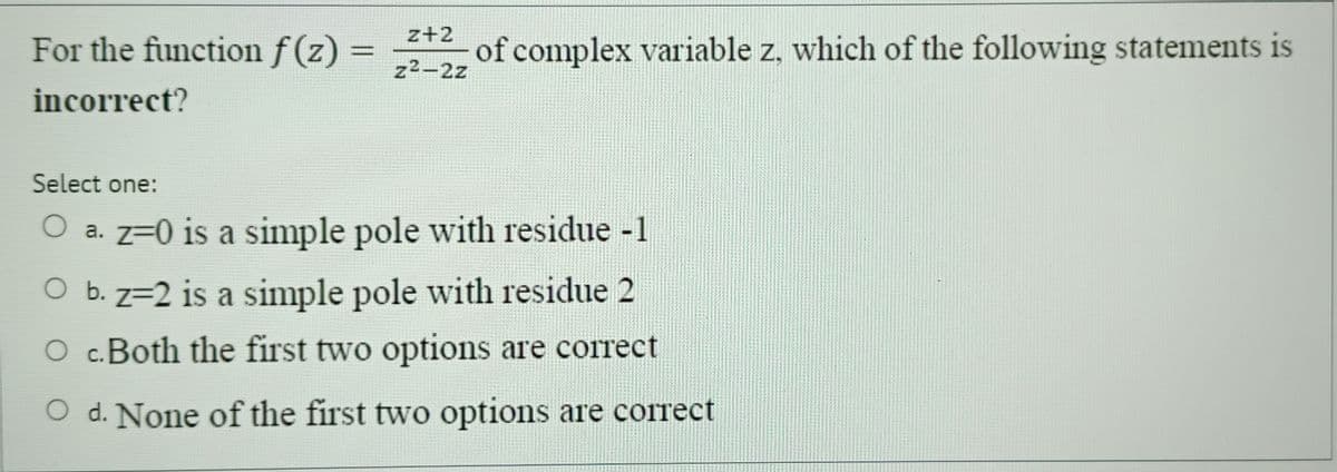 For the function f(z) = 2+2 of complex variable z, which of the following statements is
incorrect?
z2-2z
Select one:
Oa. z=0 is a simple pole with residue -1
Ob. z=2 is a simple pole with residue 2
○ c. Both the first two options are correct
O d. None of the first two options are correct