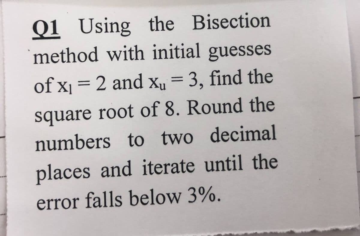 Q1 Using the Bisection
method with initial guesses
of x₁ = 2 and x₁ = 3, find the
square root of 8. Round the
numbers to two decimal
places and iterate until the
error falls below 3%.