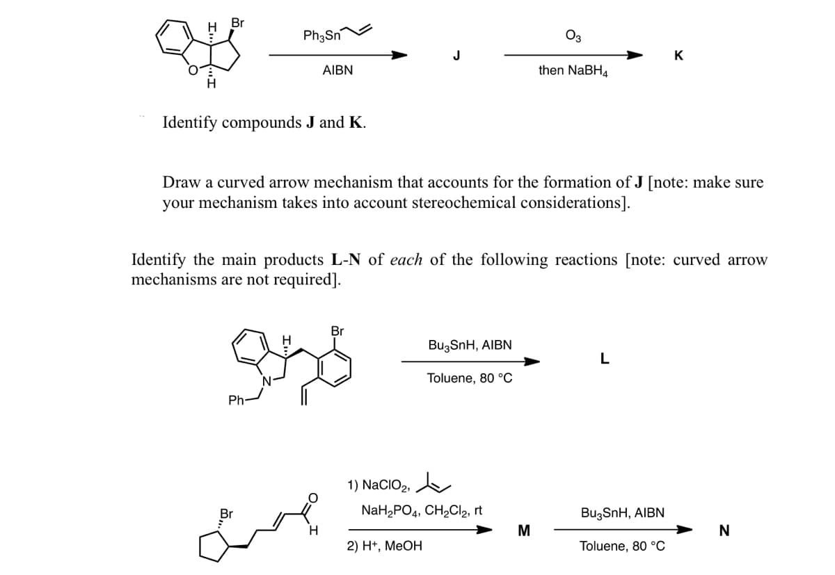 Br
Ph3Sn
O3
K
AIBN
then NaBH4
Identify compounds J and K.
Draw a curved arrow mechanism that accounts for the formation of J [note: make sure
your mechanism takes into account stereochemical considerations].
Identify the main products L-N of each of the following reactions [note: curved arrow
mechanisms are not required].
Br
Bu3SnH, AIBN
L
Toluene, 80 °C
Ph-
1) NaCIO2,
NaH,PO4, CH,CI2, rt
BuzSnH, AIBN
H
N
2) H+, МеОН
Toluene, 80 °C
