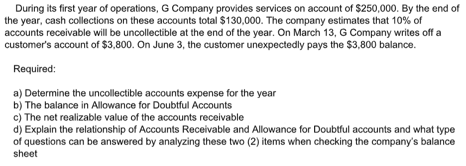 During its first year of operations, G Company provides services on account of $250,000. By the end of
the year, cash collections on these accounts total $130,000. The company estimates that 10% of
accounts receivable will be uncollectible at the end of the year. On March 13, G Company writes off a
customer's account of $3,800. On June 3, the customer unexpectedly pays the $3,800 balance.
Required:
a) Determine the uncollectible accounts expense for the year
b) The balance in Allowance for Doubtful Accounts
c) The net realizable value of the accounts receivable
d) Explain the relationship of Accounts Receivable and Allowance for Doubtful accounts and what type
of questions can be answered by analyzing these two (2) items when checking the company's balance
sheet
