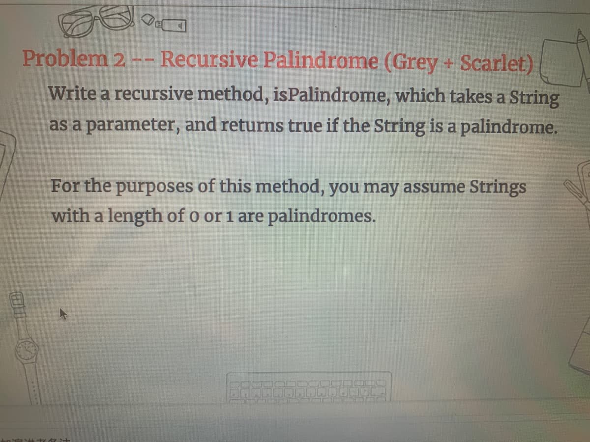 Problem 2 -- Recursive Palindrome (Grey + Scarlet)
Write a recursive method, isPalindrome, which takes a String
as a parameter, and returns true if the String is a palindrome.
For the purposes of this method, you may assume Strings
with a length of o or 1 are palindromes.
