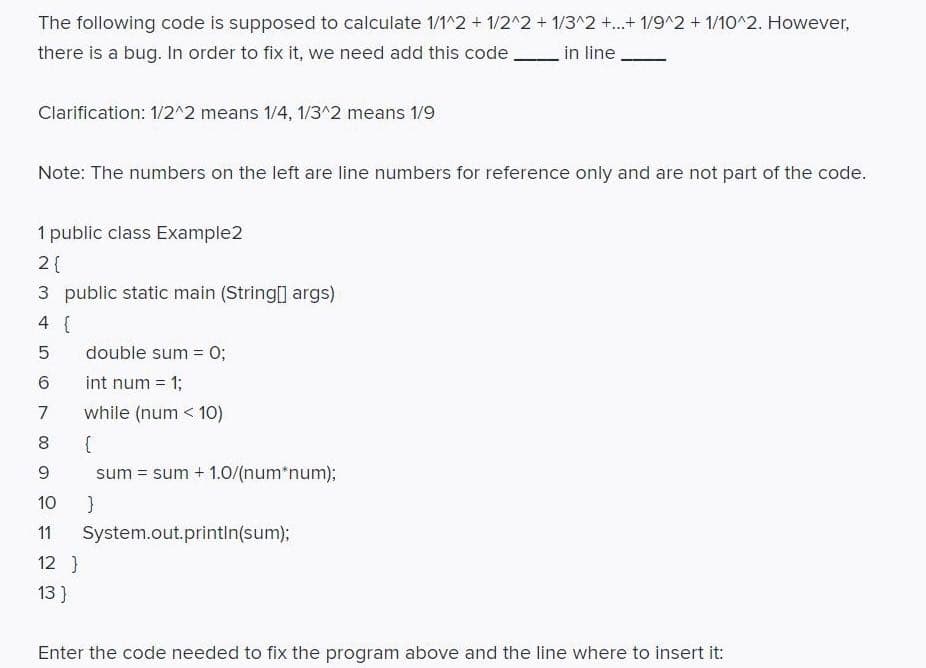 The following code is supposed to calculate 1/1^2 + 1/2^2 + 1/3^2 +.+ 1/9^2 + 1/10^2. However,
there is a bug. In order to fix it, we need add this code
in line
Clarification: 1/2^2 means 1/4, 1/3^2 means 1/9
Note: The numbers on the left are line numbers for reference only and are not part of the code.
1 public class Example2
2{
3 public static main (String0 args)
4 {
double sum = 0;
int num = 1;
7
while (num < 10)
8
sum = sum + 1.0/(num*num);
10
11
System.out.printin(sum);
12 }
13 }
Enter the code needed to fix the program above and the line where to insert it:
