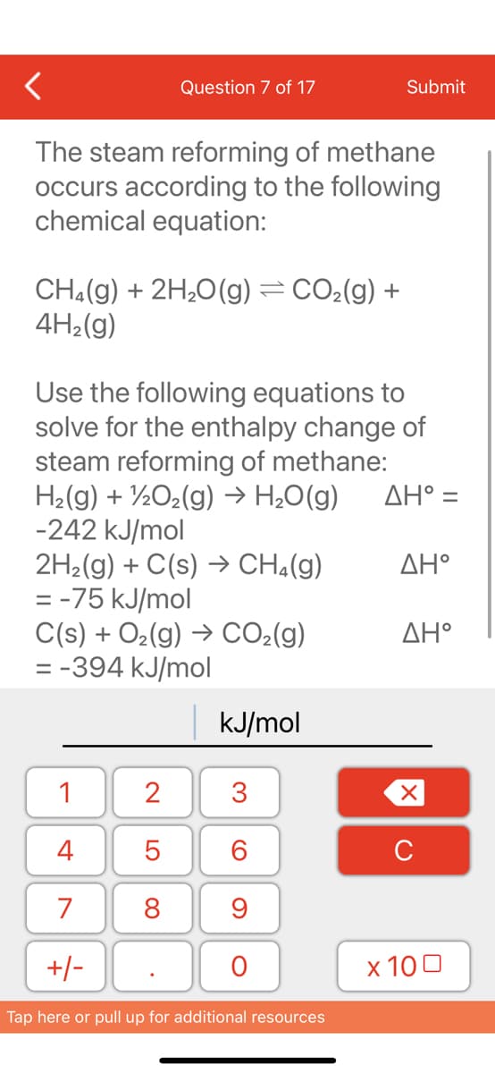Question 7 of 17
The steam reforming of methane
occurs according to the following
chemical equation:
CH₂(g) + 2H₂O(g) = CO₂(g) +
4H₂(g)
Use the following equations to
solve for the enthalpy change of
steam reforming of methane:
H₂(g) + 1/2O₂(g) → H₂O(g)
-242 kJ/mol
2H₂(g) + C(s) → CH₂(g)
= -75 kJ/mol
C(s) + O₂(g) → CO₂(g)
= -394 kJ/mol
1
4
7
+/-
2
5
8
kJ/mol
3
60
Submit
9
O
Tap here or pull up for additional resources
AH° =
ΔΗ°
ΔΗ°
XU
x 100