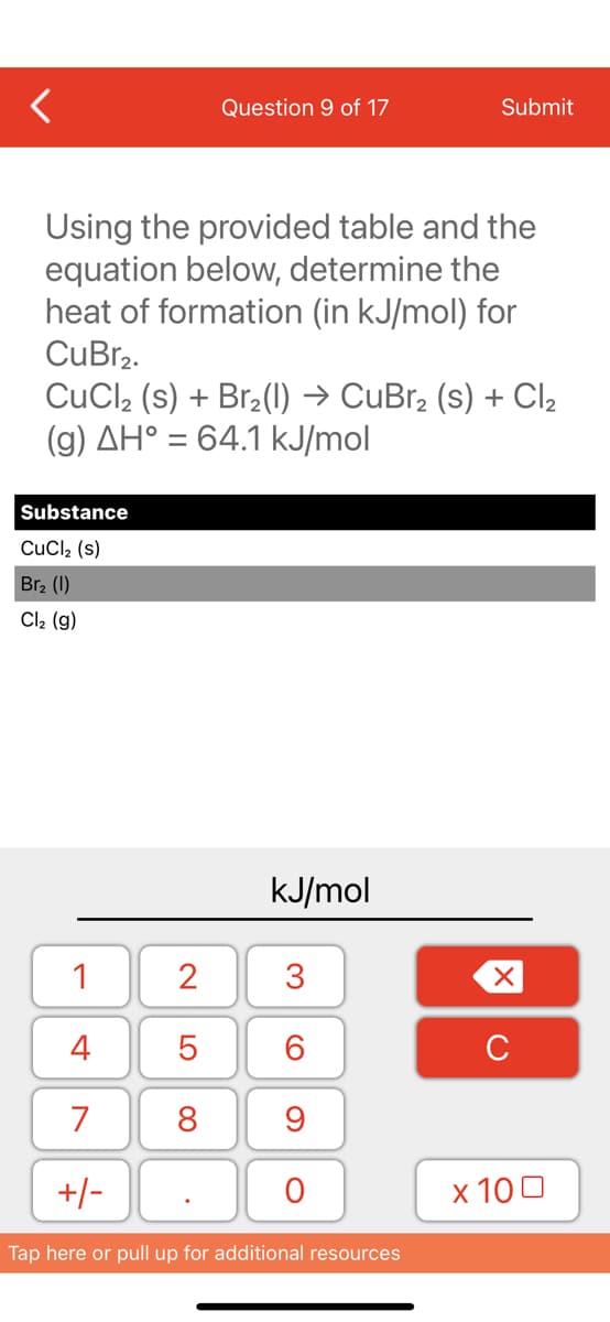 Using the provided table and the
equation below, determine the
heat of formation (in kJ/mol) for
CuBr₂.
Substance
CuCl₂ (s)
Br₂ (1)
Cl₂ (g)
Question 9 of 17
CuCl₂ (s) + Br₂(1) → CuBr₂ (s) + Cl₂
(g) AH° = 64.1 kJ/mol
1
4
7
+/-
2
5
8
kJ/mol
3
60
Submit
9
O
Tap here or pull up for additional resources
XU
x 100