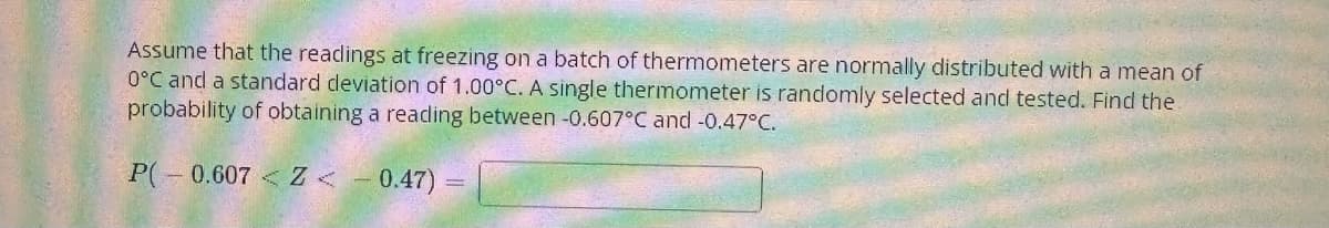 Assume that the readings at freezing on a batch of thermometers are normally distributed with a mean of
0°C and a standard deviation of 1.00°C. A single thermometer is randomly selected and tested. Find the
probability of obtaining a reading between -0.607°C and -0.47°C.
P(-0.607 < Z <
0.47)