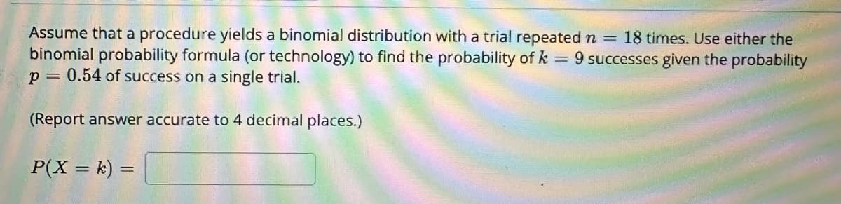 Assume that a procedure yields a binomial distribution with a trial repeated n = 18 times. Use either the
binomial probability formula (or technology) to find the probability of k = 9 successes given the probability
p = 0.54 of success on a single trial.
(Report answer accurate to 4 decimal places.)
P(X = k) =