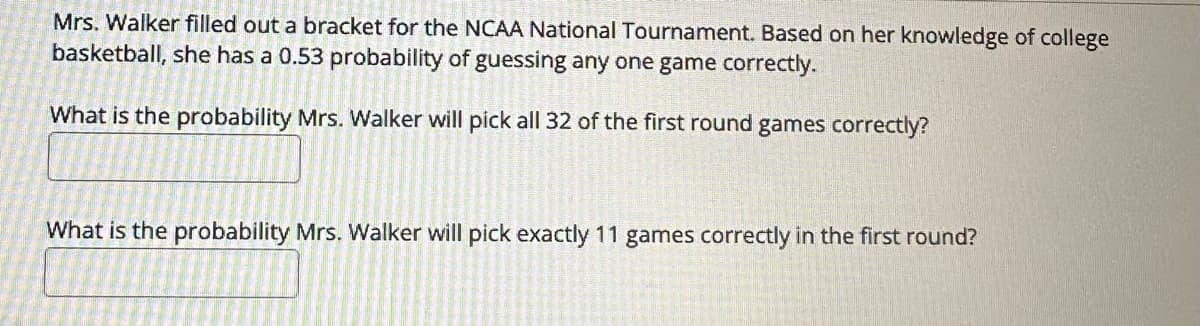 Mrs. Walker filled out a bracket for the NCAA National Tournament. Based on her knowledge of college
basketball, she has a 0.53 probability of guessing any one game correctly.
What is the probability Mrs. Walker will pick all 32 of the first round games correctly?
What is the probability Mrs. Walker will pick exactly 11 games correctly in the first round?
