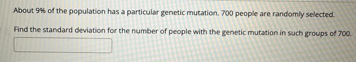 About 9% of the population has a particular genetic mutation. 700 people are randomly selected.
Find the standard deviation for the number of people with the genetic mutation in such groups of 700.
