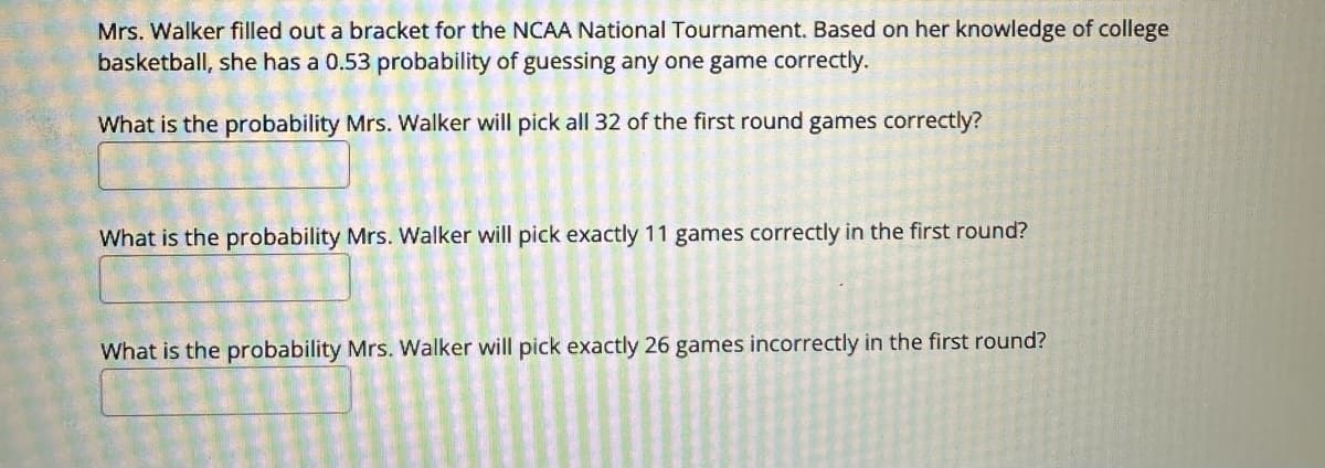 Mrs. Walker filled out a bracket for the NCAA National Tournament. Based on her knowledge of college
basketball, she has a 0.53 probability of guessing any one game correctly.
What is the probability Mrs. Walker will pick all 32 of the first round games correctly?
What is the probability Mrs. Walker will pick exactly 11 games correctly in the first round?
What is the probability Mrs. Walker will pick exactly 26 games incorrectly in the first round?