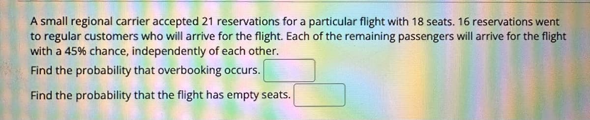 A small regional carrier accepted 21 reservations for a particular flight with 18 seats. 16 reservations went
to regular customers who will arrive for the flight. Each of the remaining passengers will arrive for the flight
with a 45% chance, independently of each other.
Find the probability that overbooking occurs.
Find the probability that the flight has empty seats.