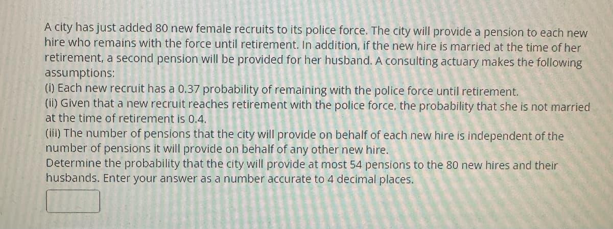 A city has just added 80 new female recruits to its police force. The city will provide a pension to each new
hire who remains with the force until retirement. In addition, if the new hire is married at the time of her
retirement, a second pension will be provided for her husband. A consulting actuary makes the following
assumptions:
(i) Each new recruit has a 0.37 probability of remaining with the police force until retirement.
(ii) Given that a new recruit reaches retirement with the police force, the probability that she is not married
at the time of retirement is 0.4.
(iii) The number of pensions that the city will provide on behalf of each new hire is independent of the
number of pensions it will provide on behalf of any other new hire.
Determine the probability that the city will provide at most 54 pensions to the 80 new hires and their
husbands. Enter your answer as a number accurate to 4 decimal places.
