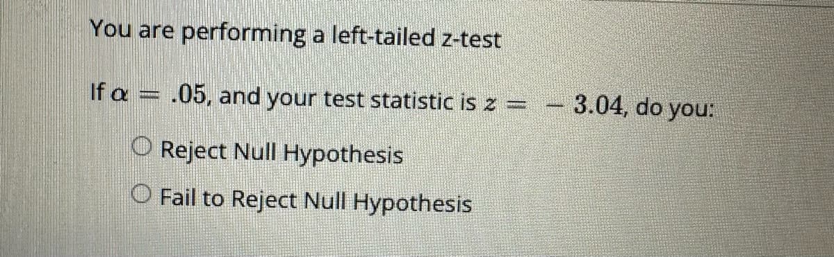 You are performing a left-tailed z-test
If a = .05, and your test statistic is z =
O Reject Null Hypothesis
O Fail to Reject Null Hypothesis
3.04, do you: