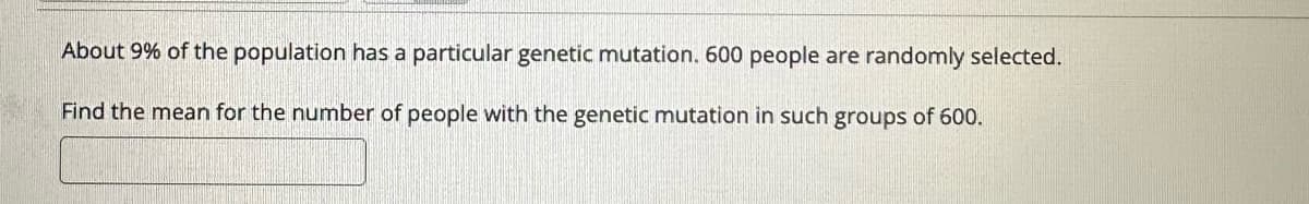 About 9% of the population has a particular genetic mutation. 600 people are randomly selected.
Find the mean for the number of people with the genetic mutation in such groups of 600.
