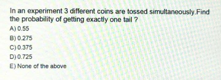 In an experiment 3 different coins are tossed simultaneously.Find
the probability of getting exactly one tail?
A) 0.55
B) 0.275
C) 0.375
D) 0.725
E) None of the above