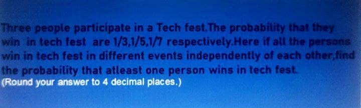 Three people participate in a Tech fest. The probability that they
win in tech fest are 1/3,1/5,1/7 respectively.Here if all the persons
win in tech fest in different events independently of each other,find
the probability that atleast one person wins in tech fest.
(Round your answer to 4 decimal places.)
