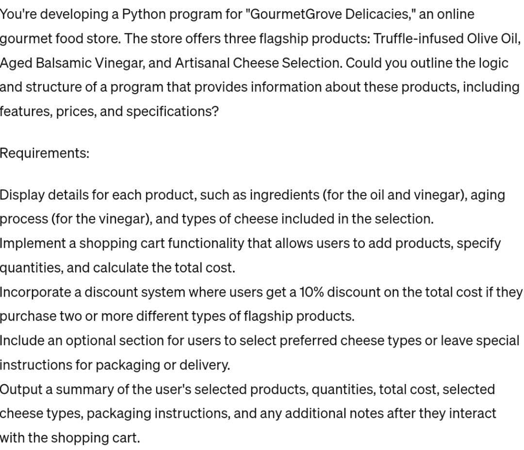 You're developing a Python program for "Gourmet Grove Delicacies," an online
gourmet food store. The store offers three flagship products: Truffle-infused Olive Oil,
Aged Balsamic Vinegar, and Artisanal Cheese Selection. Could you outline the logic
and structure of a program that provides information about these products, including
features, prices, and specifications?
Requirements:
Display details for each product, such as ingredients (for the oil and vinegar), aging
process (for the vinegar), and types of cheese included in the selection.
Implement a shopping cart functionality that allows users to add products, specify
quantities, and calculate the total cost.
Incorporate a discount system where users get a 10% discount on the total cost if they
purchase two or more different types of flagship products.
Include an optional section for users to select preferred cheese types or leave special
instructions for packaging or delivery.
Output a summary of the user's selected products, quantities, total cost, selected
cheese types, packaging instructions, and any additional notes after they interact
with the shopping cart.
