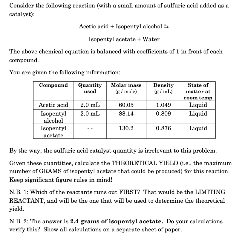Consider the following reaction (with a small amount of sulfuric acid added as a
catalyst):
Acetic acid + Isopentyl alcohol 5
Isopentyl acetate + Water
The above chemical equation is balanced with coefficients of 1 in front of each
compound.
You are given the following information:
Compound
Molar mass
Quantity
used
Density
(g / mL)
State of
(g / mole)
matter at
room temp
Liquid
Acetic acid
2.0 mL
60.05
1.049
Isopentyl
alcohol
2.0 mL
88.14
0.809
Liquid
Isopentyl
acetate
130.2
0.876
Liquid
By the way, the sulfuric acid catalyst quantity is irrelevant to this problem.
Given these quantities, calculate the THEORETICAL YIELD (i.e., the maximum
number of GRAMS of isopentyl acetate that could be produced) for this reaction.
Keep significant figure rules in mind!
N.B. 1: Which of the reactants runs out FIRST? That would be the LIMITING
REACTANT, and will be the one that will be used to determine the theoretical
yield.
N.B. 2: The answer is 2.4 grams of isopentyl acetate. Do your calculations
verify this? Show all calculations on a separate sheet of paper.
