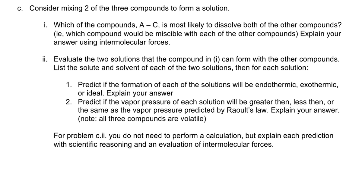 c. Consider mixing 2 of the three compounds to form a solution.
i. Which of the compounds, A - C, is most likely to dissolve both of the other compounds?
(ie, which compound would be miscible with each of the other compounds) Explain your
answer using intermolecular forces.
ii. Evaluate the two solutions that the compound in (i) can form with the other compounds.
List the solute and solvent of each of the two solutions, then for each solution:
1. Predict if the formation of each of the solutions will be endothermic, exothermic,
or ideal. Explain your answer
2. Predict if the vapor pressure of each solution will be greater then, less then, or
the same as the vapor pressure predicted by Raoult's law. Explain your answer.
(not
all three com
unds are
ile)
For problem c.ii. you do not need to perform a calculation, but explain each prediction
with scientific reasoning and an evaluation of intermolecular forces.
