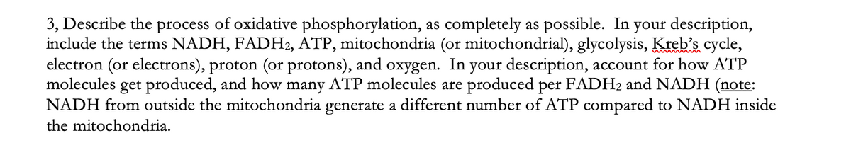 3, Describe the process of oxidative phosphorylation, as completely as possible. In your description,
include the terms NADH, FADH2, ATP, mitochondria (or mitochondrial), glycolysis, Kreb's cycle,
electron (or electrons), proton (or protons), and oxygen. In your description, account for how ATP
molecules get produced, and how many ATP molecules are produced per FADH2 and NADH (note:
NADH from outside the mitochondria generate a different number of ATP compared to NADH inside
the mitochondria.
