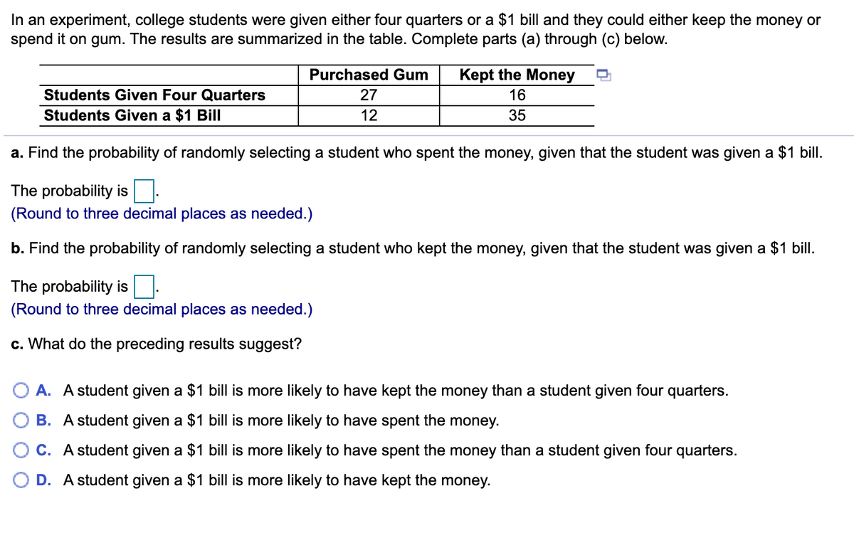 In an experiment, college students were given either four quarters or a $1 bill and they could either keep the money or
spend it on gum. The results are summarized in the table. Complete parts (a) through (c) below.
Purchased Gum
Kept the Money
Students Given Four Quarters
27
16
Students Given a $1 Bill
12
35
a. Find the probability of randomly selecting a student who spent the money, given that the student was given a $1 bill.
The probability is
(Round to three decimal places as needed.)
b. Find the probability of randomly selecting a student who kept the money, given that the student was given a $1 bill.
The probability is
(Round to three decimal places as needed.)
c. What do the preceding results suggest?
A. A student given a $1 bill is more likely to have kept the money than a student given four quarters.
B. A student given a $1 bill is more likely to have spent the money.
C. A student given a $1 bill is more likely to have spent the money than a student given four quarters.
D. A student given a $1 bill is more likely to have kept the money.

